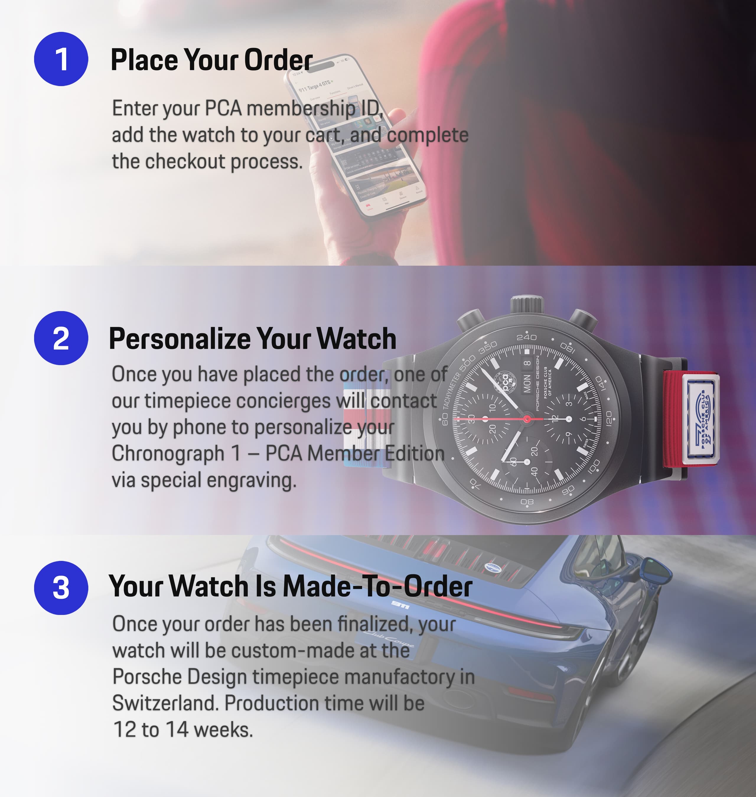 1 - Place Your Order: Enter your PCA Membership ID, add the watch to your cart, and complete the checkout process.
2 - Personalize Your Watch: Once you have placed the order, one of our timepiece concierges will contact you by phone to personalize your Chronograph 1 - PCA Member Edition via special engraving.
3 - Your Watch is Made-To-Order: Once your order has been finalized, your watch will be custom-made at the Porsche Design timepiece manufactory in Switzerland. Production time will be 12-14 weeks.